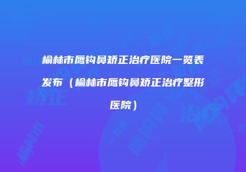 榆林市鹰钩鼻矫正治疗医院一览表发布（榆林市鹰钩鼻矫正治疗整形医院）