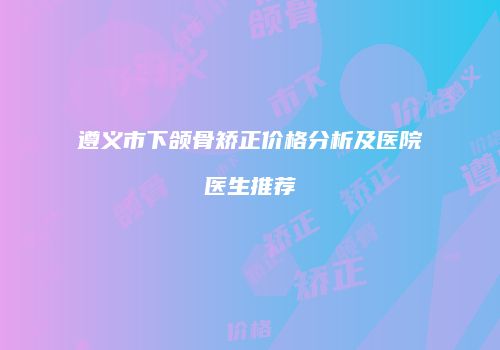 遵义市下颌骨矫正价格分析及医院医生推荐