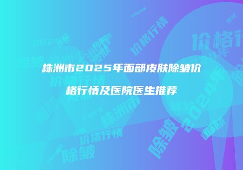 株洲市2025年面部皮肤除皱价格行情及医院医生推荐