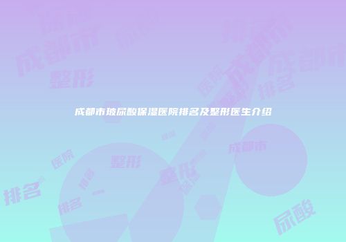 成都市玻尿酸保湿医院排名及整形医生介绍