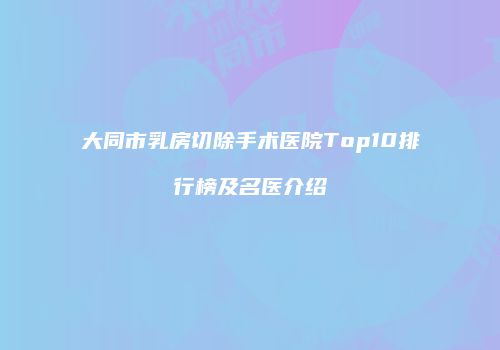 大同市乳房切除手术医院Top10排行榜及名医介绍