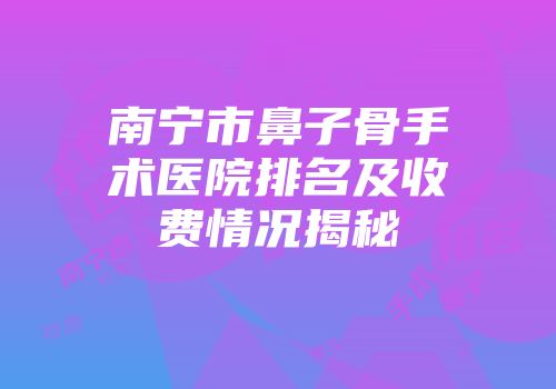 南宁市鼻子骨手术医院排名及收费情况揭秘