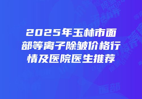 2025年玉林市面部等离子除皱价格行情及医院医生推荐