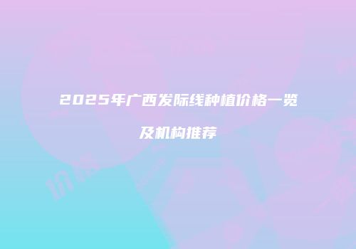 2025年广西发际线种植价格一览及机构推荐