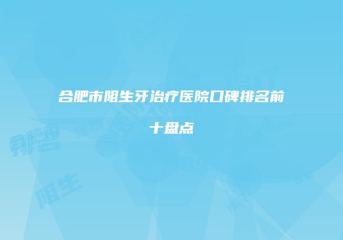 合肥市阻生牙治疗医院口碑排名前十盘点