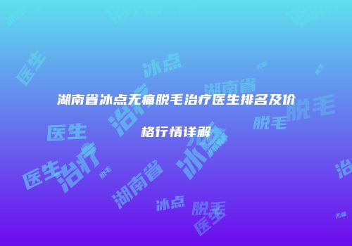 湖南省冰点无痛脱毛治疗医生排名及价格行情详解
