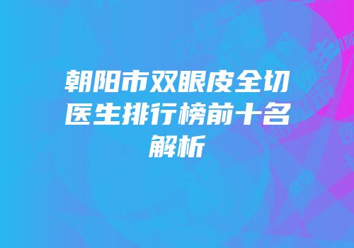 朝阳市双眼皮全切医生排行榜前十名解析