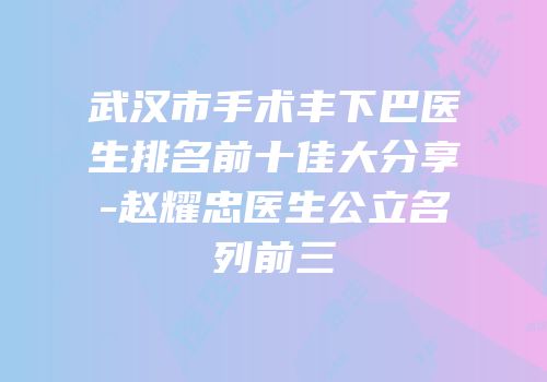 武汉市手术丰下巴医生排名前十佳大分享-赵耀忠医生公立名列前三