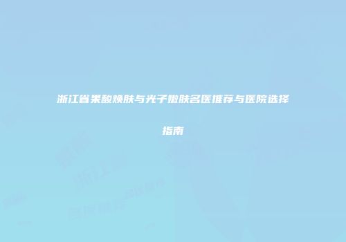 浙江省果酸焕肤与光子嫩肤名医推荐与医院选择指南