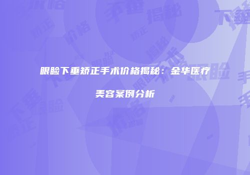 眼睑下垂矫正手术价格揭秘：金华医疗美容案例分析