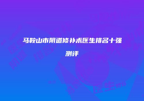 马鞍山市阴道修补术医生排名十强测评