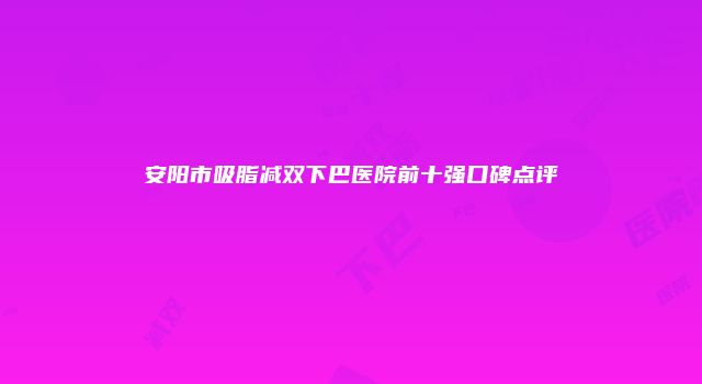 安阳市吸脂减双下巴医院前十强口碑点评