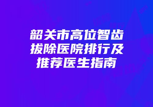 韶关市高位智齿拔除医院排行及推荐医生指南