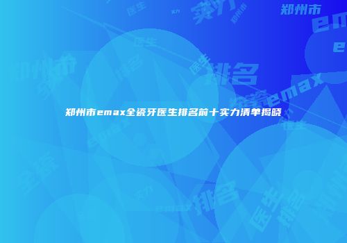 郑州市emax全瓷牙医生排名前十实力清单揭晓