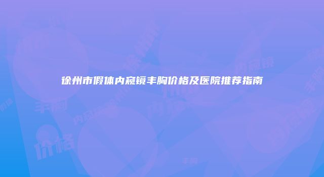 徐州市假体内窥镜丰胸价格及医院推荐指南