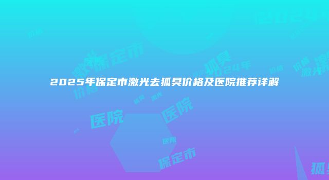 2025年保定市激光去狐臭价格及医院推荐详解