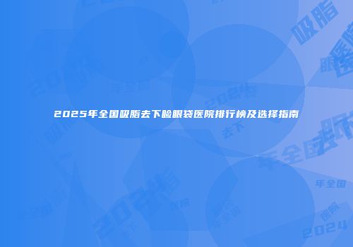 2025年全国吸脂去下睑眼袋医院排行榜及选择指南