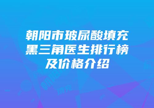 朝阳市玻尿酸填充黑三角医生排行榜及价格介绍