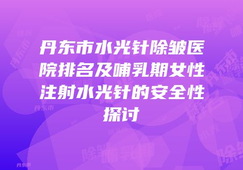 丹东市水光针除皱医院排名及哺乳期女性注射水光针的安全性探讨