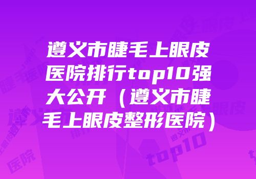 遵义市睫毛上眼皮医院排行top10强大公开（遵义市睫毛上眼皮整形医院）