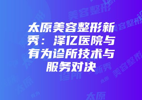 太原美容整形新秀：泽亿医院与有为诊所技术与服务对决