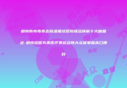 郑州市肉毒素去除鱼尾纹医院排名榜前十大咖盘点-郑州拾源为美医疗美容诊所大众喜爱度高口碑好