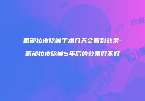 面部拉皮除皱手术几天会看到效果-面部拉皮除皱5年后的效果好不好