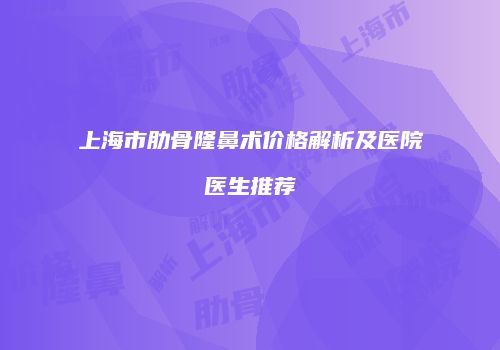 上海市肋骨隆鼻术价格解析及医院医生推荐