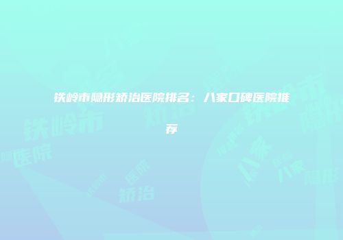 铁岭市隐形矫治医院排名：八家口碑医院推荐