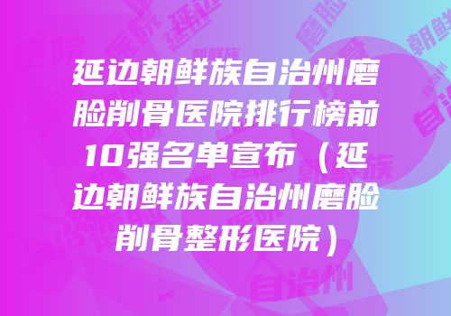 延边朝鲜族自治州磨脸削骨医院排行榜前10强名单宣布（延边朝鲜族自治州磨脸削骨整形医院）