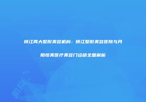 镇江两大整形美容机构：镇江整形美容医院与丹阳恒美医疗美容门诊部全面解析