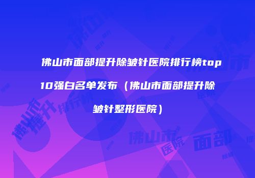 佛山市面部提升除皱针医院排行榜top10强白名单发布（佛山市面部提升除皱针整形医院）