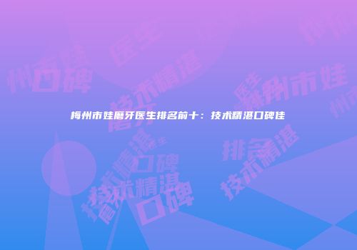 梅州市娃磨牙医生排名前十：技术精湛口碑佳