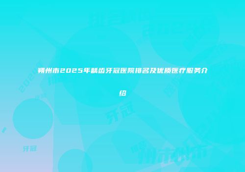 朔州市2025年龋齿牙冠医院排名及优质医疗服务介绍
