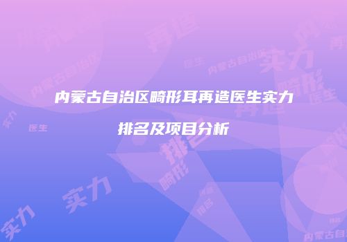 内蒙古自治区畸形耳再造医生实力排名及项目分析