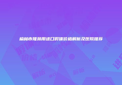 榆林市隆鼻用进口假体价格解析及医院推荐