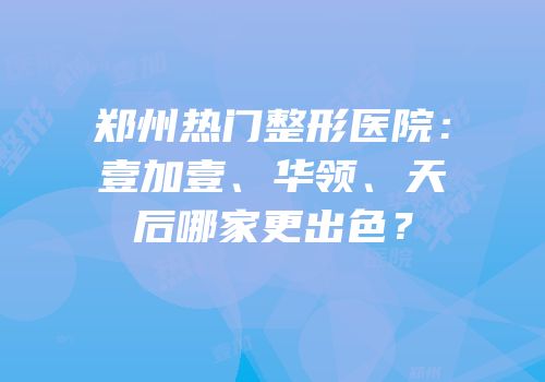 郑州热门整形医院：壹加壹、华领、天后哪家更出色？