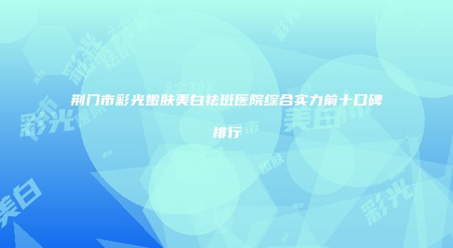 荆门市彩光嫩肤美白祛斑医院综合实力前十口碑排行