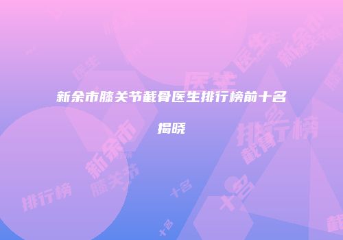 新余市膝关节截骨医生排行榜前十名揭晓