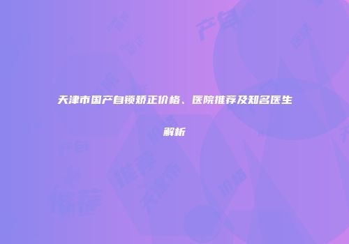 天津市国产自锁矫正价格、医院推荐及知名医生解析
