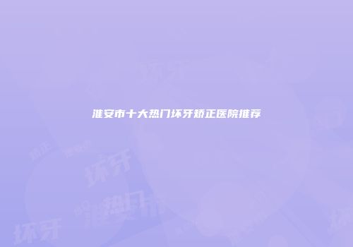 淮安市十大热门坏牙矫正医院推荐