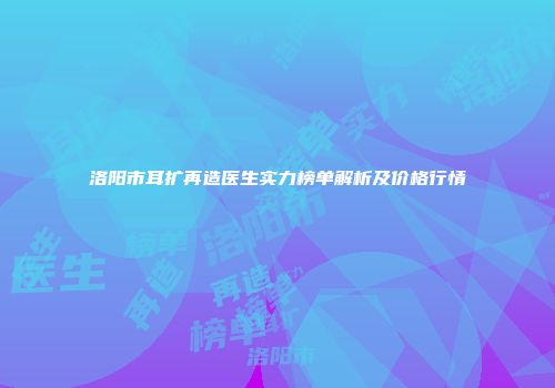洛阳市耳扩再造医生实力榜单解析及价格行情