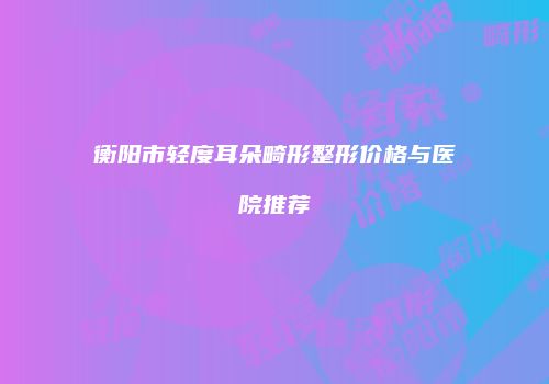 衡阳市轻度耳朵畸形整形价格与医院推荐