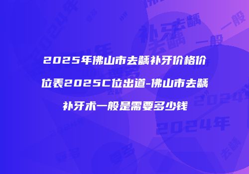 2025年佛山市去龋补牙价格价位表2025C位出道-佛山市去龋补牙术一般是需要多少钱