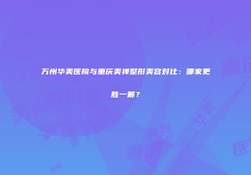 万州华美医院与重庆美禅整形美容对比：哪家更胜一筹？