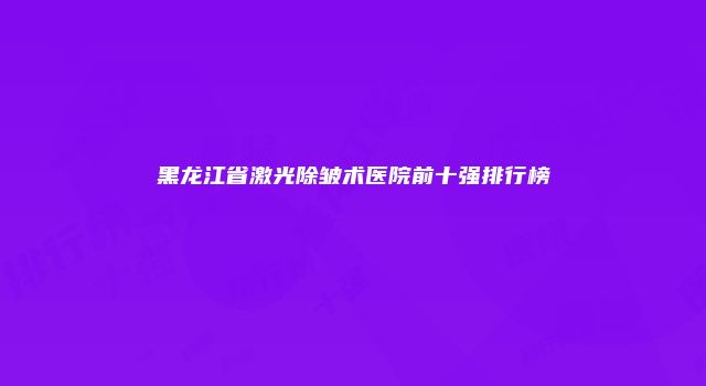 黑龙江省激光除皱术医院前十强排行榜