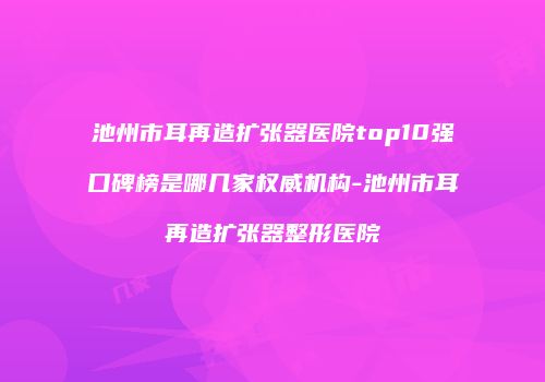 池州市耳再造扩张器医院top10强口碑榜是哪几家权威机构-池州市耳再造扩张器整形医院