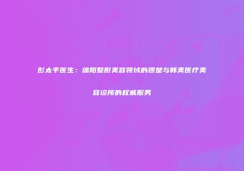 彭太平医生：绵阳整形美容领域的翘楚与韩美医疗美容诊所的权威服务