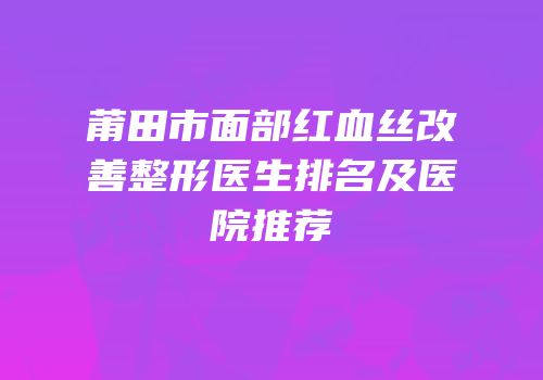 莆田市面部红血丝改善整形医生排名及医院推荐