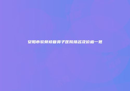 安阳市软骨修复鼻子医院排名及价格一览